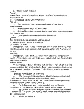 5. Relatif mudah dipelajari
Contoh :
Tayub (Jawa Tengah & Jawa Timur), Ketuk Tilu (Jawa Barat), Gandrung
(Banyuwangi), dll
c) Tari Sebagai Sarana Seni Pertunjukan
Ciri - ciri :
1. Pola garapannya merupakan penyajian yang khusus untuk
dipertunjukkan
2. Adanya faktor imajinatif/kreativitas
3. Adanya Ide yang mengandung dan mengarah pada bentuk pementasan
yang professional
4. Lokasi pementasan berada ditempat yang khusus
Contoh :
Tari Gambyong (Surakarta), Golek (Yogyakarta), dll
e. Beberapa tarian daerah di Nusantara
Serampang dua belas
Menggunakan irama samba, tempo cepat, teknik tarian ini menunjukkan
kelembutan. Yang terasa dalam langkah dan penampakan kaki. Arah geraknya
vertikal.
Jaipongan
Menggunakan irama gendang, pencak sunda. Diperkuat dengan musik
tanjidor. Teknik Jaipongan menitik beratkan pada langkah kaki. Gerak pinggul
merupakan penyedap.
Ngrema (rema)
Tarian khas Jawa Timur. Kerincing pada pergelaran kaki adalah khas yang
merupakan bagian dari teknik tarian ini. Penari tidak hanya menari namun juga
harus menyanyi "blenderan Surabayan". Tarian ini pada awalnya adalah tari
tunggal.
f. Beberapa Koreografer Tari Indonesia
1. S.D. Humardani (1923-1983) Sering dijuluki : Sang pendobrak seni
tradisi, sang gladiator, Begawan seni tradisi, budayawan.
Hasil karyanya : Pemadatan Tari Bedoyo, Srimpi Dan Gambyong. Sendratari
ronggolawe gugur. Babad Pajang. Sketsa III
2. Tjetje Soemantri (1891 - 1963), pengubah peta tari Sunda.
Hasil karyanya : tari Dewi, tari Anjasmoro, Topeng Menak Jinggo, dll
3. R.I. Sasmito Mardono, mengembangkan tari menak gaya Yogyakarta
Hasil karyanya : tari Golek Ayun-Ayun, Beksan Menak Umarmoyo Umarmadi,
dari golek tinembe
4. Bagong Kussudiardjo
 
