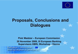 Proposals, Conclusions and
Dialogues
Piotr Madziar – European Commission
20 November 2009, XI European Banking
Supervisors XBRL Workshop - Vienna
 