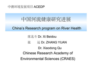 中澳环境发展项目 ACEDP



      中国河流健康研究进展
 China’s Research program on River Health

         席北斗 Dr. Xi Beidou
         张     远 Dr. ZHANG YUAN
                Dr. Xiaodong Qu
       Chinese Research Academy of
     Environmental Sciences (CRAES)
 