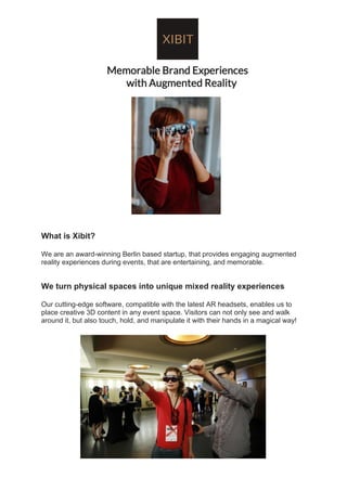 Memorable Brand Experiences
with Augmented Reality
What is Xibit?
We are an award-winning Berlin based startup, that provides engaging augmented
reality experiences during events, that are entertaining, and memorable.
We turn physical spaces into unique mixed reality experiences
Our cutting-edge software, compatible with the latest AR headsets, enables us to
place creative 3D content in any event space. Visitors can not only see and walk
around it, but also touch, hold, and manipulate it with their hands in a magical way!
 