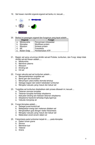 19. Sel hewan memiliki organel-organel sel beriku ini, kecuali....
20. Berikut ini pasangan organel dan fungsinya yang tepat adalah....
Organel Fungsi
a. Mitrokondria
b. Kloroplas
c. Ribosom
d. RE
e. Badan Golgi
Pencernaan intraseluler
Modifikasi protein
Sintesis protein
Fotositesis
Pembentukan ATP
21. Bagian sel yang umumnya dimiliki sel-sel Protista, tumbuhan, dan Fungi, tetapi tidak
dimiliki sel-sel hewan adalah.....
a. Mitokondria
b. Membran plasma
c. Ribosom
d. Dinding sel
e. Inti sel
22. Fungsi vakuola pad sel tumbuhan adalah....
a. Mempertahankan turgiditas sel
b. Berisi gen dan kromosom
c. Menyimpan udara ketika stomata tertutup
d. Sebagai bagian dari sistem kekebalan tumbuhan
e. Mengatur sesuatu yang masuk dan keluar sel
23. Turgiditas sel tumbuhan disebabkan oleh proses dibawah ini, kecuali ...
a. Tekanan osmosis tonoplas
b. Tekanan tonoplas terhadap sitoplasma
c. Kekuatan dinding sel melawan tekanan sitoplasma
d. Sitoplasma hipotonik terhadap lingkungannya
e. Vakuola menyerap air
24. Fungsi kloroplas adalah....
a. Sebagai pusat kontrol sel
b. Melepaskan energi dari makanan didalam sel
c. Menghasilkan gula dengan reaksi fotosintesis
d. Mengatur sesuatu yang masuk dan keluar sel
e. Melarutkan enxim-enzim dalam air
25. Fotosintesis pada tumbuhan terjadi di........pada kloroplas
a. Dalam lumen grana
b. Stroma
c. Membran luar
d. Tilakoid
e. Grana
4
 