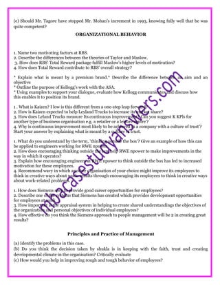 (e) Should Mr. Tagore have stopped Mr. Mohan’s increment in 1993, knowing fully well that he was
quite competent?
ORGANIZATIONAL BEHAVIOR
1. Name two motivating factors at RBS.
2. Describe the differences between the theories of Taylor and Maslow.
3. How does RBS’ Total Reward package fulfill Maslow’s higher levels of motivation?
4. How does Total Reward contribute to RBS’ overall strategy?
* Explain what is meant by a premium brand.* Describe the difference between an aim and an
objective
* Outline the purpose of Kellogg's work with the ASA.
* Using examples to support your dialogue, evaluate how Kellogg communicates and discuss how
this enables it to position its brand.
1 . What is Kaizen? I low is this different from a one-step leap forward?
2. How is Kaizen expected to help Leyland Trucks to increase its market share?
3. How does Leland Trucks measure Its continuous improvement? Can you suggest K KPls for
another type of business organisation e.g. a retailer or a leisure centre'?
4. Why is continuous improvement most likely to be achieved in a company with a culture of trust'?
Start your answer by explaining what is meant by a culture of trust.
1. What do you understand by the term, 'thinking outside the box'? Give an example of how this can
be applied to engineers working for RWE npower.
2. How does encouraging thinking outside the box help RWE npower to make improvements in the
way in which it operates?
3. Explain how encouraging engineers at RWE npower to think outside the box has led to increased
motivation for these employees.
4. Recommend wavy in which another organisation of your choice might improve its employees to
think in creative ways about work. results through encouraging its employees to think in creative ways
about work-related problems.
1. How does Siemens seek to provide good career opportunities for employees?
2. Describe one of the systems that Siemens has created which provides development opportunities
for employees at work
3. How important is the appraisal system in helping to create shared understandings the objectives of
the organization and personal objectives of individual employees?
4. How effective do you think the Siemens approach to people management will be 2 in creating great
results?
Principles and Practice of Management
(a) Identify the problems in this case.
(b) Do you think the decision taken by shukla is in keeping with the faith, trust and creating
developmental climate in the organisation? Critically evaluate
(c) How would you help in improving rough and tough behavior of employees?
 