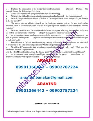 1. Evaluate the formulation of the merger between Daimler and Chrysler. Discuss the
strategic fit and the different product lines.
2. Assess the international perspectives of Eaton and Schrempp.
3. What are the difficulties in merging the organizational cultures of the two companies?
4. What is the probability of success of failure of the merger? What other mergers do you foresee
in the car industry?
1. The re-engineering efforts focused on the business process system. Do you think other
processes, such as the human system, or other managerial policies need to be considered in a process
redesign?
2. What do you think was the reaction of the brand managers, who may have worked under the
old system for many years, when the category management structure was installed?
3. As a consultant, would you have recommended a top-down or bottom-up approach, or
both, to process redesign and organizational change? What are the advantages and disadvantages
of each approach?
1. Is the Hewlett – Packard way of managing creating a climate in which employees are motivated
to contribute to the aims of the organization? What is unique about the HP Way?
2. Would the HP managerial style work in any organization? Why, or why not? What are the
conditions for such a style to work?
1. In the NUMMI joint venture, what did Toyota gain? What were the benefits for General Motors?
2. As a consultant, what strategies would you recommend for European carmakers to
improve their competitive position in the global car industry?
ARAVIND
09901366442 – 09902787224
aravind.banakar@gmail.com
ARAVIND
09901366442 – 09902787224
PROJECT MANAGEMENT
1. What is Organization Culture, how do you create culture in project management?
 