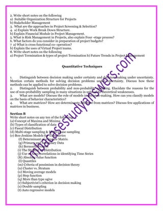 2. Write short notes on the following
a) Suitable Organization Structure for Projects
b) Stakeholder Management
3. What are the approaches in Project Screening & Selection?
4. a) Explain Work Break Down Structure.
b) Explain Financial Module in Project Management.
5. What is Risk Management in Projects, also explain Four -stage process?
6. What factors do you consider in preparation of project budgets?
7 a) What is cross functional co- operation?
b) Explain the uses of Virtual Project teams.
8. Write short notes on the following
a) Project Termination & types of project Termination b) Future Trends in Project Management
Quantitative Techniques
1. Distinguish between decision making under certainty and decision making under uncertainty.
Mention certain methods for solving decision problems under uncertainty. Discuss how these
methods can be applied to solve decision problems.
2. Distinguish between probability and non-probability sampling. Elucidate the reasons for the
use of non-probability sampling in many situations in spite of its theoretical weaknesses.
3. What are models? Discuss the role of models in decision-making. How can you classify models
on the basis of behavior characteristics?
4. What are matrices? How are determinants different from matrices? Discuss few applications of
matrices in business.
Section B
Write short notes on any ten of the following:
(a) Concept of Maxima and Minima
(b) Types of classification of data
(c) Pascal Distribution
(d) Multi-stage sampling & Multi-phase sampling
(e) Box-Jenkins Models for Time Series
(f) Determinant of a Square Matrix
(g) Primary and Secondary Data
(h) Bernoulli Process
(i) The Student's t Distribution
(j) Use of Auto-correlations in identifying Time Series
(K) Absolute value function
(l) Quantiles
(m) Criteria of pessimism in decision theory
(n) Cluster vs. Stratum
(o) Moving average models
(p) Step function
(q) More than type ogive
(r) Subjectivist's criterion in decision making
(s) Double sampling
(t) Auto regressive models
 