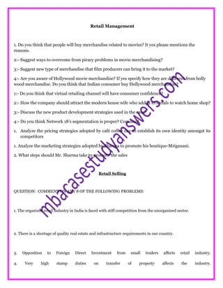 Retail Management
1. Do you think that people will buy merchandise related to movies? It yes please mentions the
reasons.
2:- Suggest ways to overcome from piracy problems in movie merchandising?
3:- Suggest new type of merchandise that film producers can bring it to the market?
4:- Are you aware of Hollywood movie merchandise? If yes specify how they are different from bolly
wood merchandise. Do you think that Indian consumer buy Hollywood merchandise?
1:- Do you think that virtual retailing channel will have consumer confidence?
2:- How the company should attract the modern house wife who addict to serials to watch home shop?
3:- Discuss the new product development strategies used in the case?
4:- Do you think Network 18’s segmentation is proper? Comment.
1. Analyze the pricing strategies adopted by café coffee day to establish its own identity amongst its
competitors
1. Analyze the marketing strategies adopted by Sharma to promote his boutique-Mriganani.
2. What steps should Mr. Sharma take to promote the sales
Retail Selling
QUESTION: COMMENT ON ANY 8 OF THE FOLLOWING PROBLEMS:
1. The organized retail industry in India is faced with stiff competition from the unorganized sector.
2. There is a shortage of quality real estate and infrastructure requirements in our country.
3. Opposition to Foreign Direct Investment from small traders affects retail industry.
4. Very high stamp duties on transfer of property affects the industry.
 