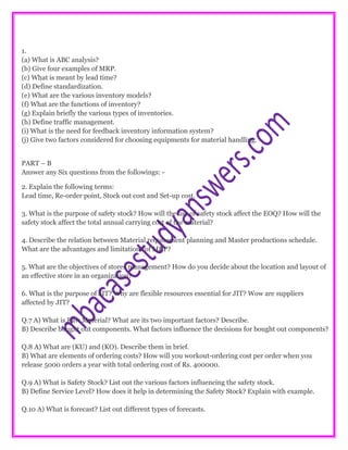 1.
(a) What is ABC analysis?
(b) Give four examples of MRP.
(c) What is meant by lead time?
(d) Define standardization.
(e) What are the various inventory models?
(f) What are the functions of inventory?
(g) Explain briefly the various types of inventories.
(h) Define traffic management.
(i) What is the need for feedback inventory information system?
(j) Give two factors considered for choosing equipments for material handling.
PART – B
Answer any Six questions from the followings: -
2. Explain the following terms:
Lead time, Re-order point, Stock out cost and Set-up cost.
3. What is the purpose of safety stock? How will the use of safety stock affect the EOQ? How will the
safety stock affect the total annual carrying cost of the material?
4. Describe the relation between Material requirement planning and Master productions schedule.
What are the advantages and limitations of MRP?
5. What are the objectives of stores management? How do you decide about the location and layout of
an effective store in an organization?
6. What is the purpose of JIT? Why are flexible resources essential for JIT? Wow are suppliers
affected by JIT?
Q.7 A) What is Raw Material? What are its two important factors? Describe.
B) Describe bought out components. What factors influence the decisions for bought out components?
Q.8 A) What are (KU) and (KO). Describe them in brief.
B) What are elements of ordering costs? How will you workout-ordering cost per order when you
release 5000 orders a year with total ordering cost of Rs. 400000.
Q.9 A) What is Safety Stock? List out the various factors influencing the safety stock.
B) Define Service Level? How does it help in determining the Safety Stock? Explain with example.
Q.10 A) What is forecast? List out different types of forecasts.
 