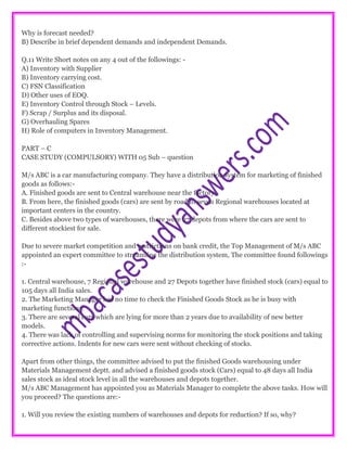 Why is forecast needed?
B) Describe in brief dependent demands and independent Demands.
Q.11 Write Short notes on any 4 out of the followings: -
A) Inventory with Supplier
B) Inventory carrying cost.
C) FSN Classification
D) Other uses of EOQ.
E) Inventory Control through Stock – Levels.
F) Scrap / Surplus and its disposal.
G) Overhauling Spares
H) Role of computers in Inventory Management.
PART – C
CASE STUDY (COMPULSORY) WITH 05 Sub – question
M/s ABC is a car manufacturing company. They have a distribution system for marketing of finished
goods as follows:-
A. Finished goods are sent to Central warehouse near the factory.
B. From here, the finished goods (cars) are sent by road to seven Regional warehouses located at
important centers in the country.
C. Besides above two types of warehouses, there were 27 depots from where the cars are sent to
different stockiest for sale.
Due to severe market competition and restrictions on bank credit, the Top Management of M/s ABC
appointed an expert committee to streamline the distribution system, The committee found followings
:-
1. Central warehouse, 7 Regional warehouse and 27 Depots together have finished stock (cars) equal to
105 days all India sales.
2. The Marketing Manager has no time to check the Finished Goods Stock as he is busy with
marketing functions.
3. There are several cars which are lying for more than 2 years due to availability of new better
models.
4. There was lack of controlling and supervising norms for monitoring the stock positions and taking
corrective actions. Indents for new cars were sent without checking of stocks.
Apart from other things, the committee advised to put the finished Goods warehousing under
Materials Management deptt. and advised a finished goods stock (Cars) equal to 48 days all India
sales stock as ideal stock level in all the warehouses and depots together.
M/s ABC Management has appointed you as Materials Manager to complete the above tasks. How will
you proceed? The questions are:-
1. Will you review the existing numbers of warehouses and depots for reduction? If so, why?
 
