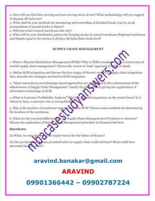 2. How will you find slow moving and non-moving stock of cars? What methodology will you suggest
to dispose off such cars?
3. What shall be your methods for monitoring and controlling of finished Goods (car) to avoid
accumulation of unsold stocks in future?
4. Will you retain Central warehouse and why?
5. What will be your distribution pattern for keeping stocks in central warehouse/Regional warehouse
and Depots equal to the norms of 48 days All India Sales stock level?
SUPPLY CHAIN MANAGEMENT
1. What is Physical Distribution Management (PDM)? Why is PDM considered to be a critical area of
overall supply chain management? Discuss the system or 'total' approach to PDM in detail.
2- Define SCM integration and discuss the four stages of Steven's model of supply chain integration.
Also, describe the strategies involved in SCM integration.
3. "Many innovations on technology-based approaches are well-suited to the enhancement of the
effectiveness of Supply Chain Management"-Justify the statement by giving few applications of
information technology in SCM.
4. What is Customer Profitability Analysis? Why has it gained importance in the recent times? Is it
ethical to deny a customer who is not profitable?
5. Why is the location of warehouse important for the SCM? Discuss some methods for determining
the location of the warehouse
6. What are the essential differences in the Supply Chain Management of Products vs. Services?
Discuss the application of Supply Chain Management principles in Financial Services.
Questions:
(a) What, in your opinion, is the major reason for the failure of Kozmo?
(b) Do you think that Kozmo promised what its supply chain could not bear? What could have
prevented its shut-down?
aravind.banakar@gmail.com
ARAVIND
09901366442 – 09902787224
 