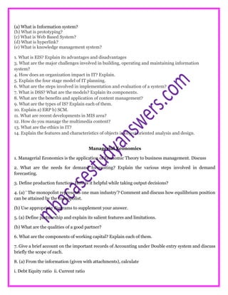 (a) What is Information system?
(b) What is prototyping?
(c) What is Web Based System?
(d) What is hyperlink?
(e) What is knowledge management system?
1. What is EIS? Explain its advantages and disadvantages
3. What are the major challenges involved in building, operating and maintaining information
system?
4. How does an organization impact in IT? Explain.
5. Explain the four stage model of IT planning.
6. What are the steps involved in implementation and evaluation of a system?
7. What is DSS? What are the models? Explain its components.
8. What are the benefits and application of content management?
9. What are the types of IS? Explain each of them.
10. Explain a) ERP b) SCM.
11. What are recent developments in MIS area?
12. How do you manage the multimedia content?
13. What are the ethics in IT?
14. Explain the features and characteristics of objects in object oriented analysis and design.
Managerial Economics
1. Managerial Economics is the application of Economic Theory to business management. Discuss
2. What are the needs for demand forecasting? Explain the various steps involved in demand
forecasting.
3. Define production function. How is it helpful while taking output decisions?
4. (a) ' The monopolist represents one man industry’? Comment and discuss how equilibrium position
can be attained by the monopolist.
(b) Use appropriate diagrams to supplement your answer.
5. (a) Define partnership and explain its salient features and limitations.
(b) What are the qualities of a good partner?
6. What are the components of working capital? Explain each of them.
7. Give a brief account on the important records of Accounting under Double entry system and discuss
briefly the scope of each.
8. (a) From the information (given with attachments), calculate
i. Debt Equity ratio ii. Current ratio
 