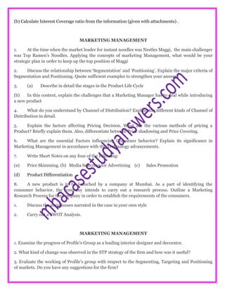 (b) Calculate Interest Coverage ratio from the information (given with attachments) .
MARKETING MANAGEMENT
1. At the time when the market leader for instant noodles was Nestles Maggi, the main challenger
was Top Ramen’s Noodles. Applying the concepts of marketing Management, what would be your
strategic plan in order to keep up the top position of Maggi
2. Discuss the relationship between ‘Segmentation’ and ‘Positioning’. Explain the major criteria of
Segmentation and Positioning. Quote sufficient examples to strengthen your answer.
3. (a) Describe in detail the stages in the Product Life Cycle
(b) In this context, explain the challenges that a Marketing Manager has to deal while introducing
a new product
4. What do you understand by Channel of Distribution? Explain the different kinds of Channel of
Distribution in detail.
5. Explain the factors affecting Pricing Decision. What are the various methods of pricing a
Product? Briefly explain them. Also, differentiate between Price shadowing and Price Covering.
6. What are the essential Factors influencing Consumer behavior? Explain its significance in
Marketing Management in accordance with the Technology advancements.
7. Write Short Notes on any four of the following:
(a) Price Skimming. (b) Media Selection for Advertising (c) Sales Promotion
(d) Product Differentiation
8. A new product is to be launched by a company at Mumbai. As a part of identifying the
consumer behavior, the company intends to carry out a research process. Outline a Marketing
Research Process for the company in order to establish the requirements of the consumers.
1. Discuss the main issues narrated in the case in your own style
2. Carry out a SWOT Analysis.
MARKETING MANAGEMENT
1. Examine the progress of Profile’s Group as a leading interior designer and decorator.
2. What kind of change was observed in the STP strategy of the firm and how was it useful?
3. Evaluate the working of Profile’s group with respect to the Segmenting, Targeting and Positioning
of markets. Do you have any suggestions for the firm?
 