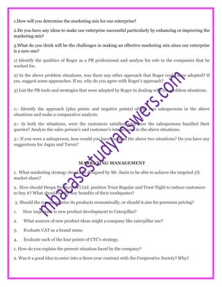 1.How will you determine the marketing mix for our enterprise?
2.Do you have any ideas to make our enterprise successful particularly by enhancing or improving the
marketing mix?
3.What do you think will be the challenges in making an effective marketing mix since our enterprise
is a new one?
1) Identify the qualities of Roger as a PR professional and analyse his role in the companies that he
worked for.
2) In the above problem situations, was there any other approach that Roger could have adopted? If
yes, suggest some approaches. If no, why do you agree with Roger’s approach?
3) List the PR tools and strategies that were adopted by Roger in dealing with the problem situations.
1:- Identify the approach (plus points and negative points) of the two salespersons in the above
situations and make a comparative analysis.
2:- In both the situations, were the customers satisfied with how the salespersons handled their
queries? Analyze the sales person’s and customer’s interactions in the above situations.
3:- If you were a salesperson, how would you have handled the above two situations? Do you have any
suggestions for Jagan and Tarun?
MARKETING MANAGEMENT
1. What marketing strategy should be designed by Mr. Sarin to be able to achieve the targeted 5%
market share?
2. How should Deepa Products (P) Ltd. position Trust Regular and Trust Night to induce customers
to buy it? What should be the key benefits of their toothpastes?
3. Should the company price its products economically, or should it aim for premium pricing?
1. How important is new product development to Caterpillar?
2. What sources of new product ideas might a company like caterpillar use?
3. Evaluate CAT as a brand name.
4. Evaluate each of the four points of CTC's strategy.
1. How do you explain the present situation faced by the company?
2. Was it a good idea to enter into a three-year contract with the Cooperative Society? Why?
 