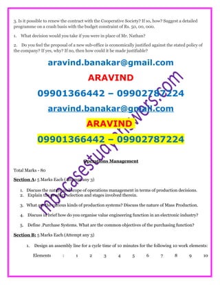 3. Is it possible to renew the contract with the Cooperative Society? If so, how? Suggest a detailed
programme on a crash basis with the budget constraint of Rs. 50, 00, 000.
1. What decision would you take if you were in place of Mr. Nathan?
2. Do you feel the proposal of a new sub-office is economically justified against the stated policy of
the company? If yes, why? If no, then how could it be made justifiable?
aravind.banakar@gmail.com
ARAVIND
09901366442 – 09902787224
aravind.banakar@gmail.com
ARAVIND
09901366442 – 09902787224
Operations Management
Total Marks - 80
Section A: 5 Marks Each (Attempt any 3)
1. Discuss the nature and scope of operations management in terms of production decisions.
2. Explain the product selection and stages involved therein.
3. What are the various kinds of production systems? Discuss the nature of Mass Production.
4. Discuss in brief how do you organise value engineering function in an electronic industry?
5. Define .Purchase Systems. What are the common objectives of the purchasing function?
Section B: 5 Marks Each (Attempt any 3)
1. Design an assembly line for a cycle time of 10 minutes for the following 10 work elements:
Elements : 1 2 3 4 5 6 7 8 9 10
 