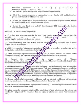 Immediate predecessor : 0 1 2 2.3 4 5 6 5 7.9 9
Duration in minutes : 5 10 5 2 10 7 5 2 5 7
2. Discuss how a quality-management program can affect productivity.
3. Select three service companies or organizations you are familiar with and indicate how
process control charts could be used in each.
4. Explain the various factors that are to be taken into account for plant location. Discuss
in connection with setting up an Automobile industry.
5. Explain the term 'Break-even analysis'. Draw imaginary BEP chart and briefly describe
its merits and demerits.
Section C: 10 Marks Each (Attempt any 3)
1. (a) Explain what you understand by the term "Total Quality Management", paying particular
attention to the following terms :
quality, supplier-customer interfaces, and process.
(b) Define Productivity. List some factors that can affect productivity and some ways in which
productivity can be improved.
2. (a) Give two examples (with supporting details) of the impact of technology in product and service
design, in the context of service and manufacturing firms.
(b) A firm uses simple exponential smoothing with α = 0.1 to forecast demand. The forecast for the
first week of February was 500 units, whereas actual demand turned out to be 450 units.
(i) Forecast the demand for the second week of February.
(ii) Assume that the actual demand during the second week of February turned out to be 505 units.
Forecast the demand for the third week of February.
3. (a) Bloomsday Outfitters produces T-shirts for road races. They need to acquire some new stamping
machines to produce 30,000 good T-shirts per month. Their plant operates 200 hours per month, but
the new machines will be used for T-shirts only 60 percent of the time and the output usually includes
5 percent that are "seconds" and unusable. The stamping operation takes 1 minute per T-shirt, and the
stamping machines are expected to have 90 percent efficiency considering adjustments, changeover of
patterns, and unavoidable downtime. How many stamping machines are required ?
(b) Give an example of a business that would use a push and one that would use a pull operations
control system. Explain your choice and briefly describe how the system works.
4. (a) What are the various methods of judgemental forecasting ? Comment on possible errors that are
associated with judgemental forecasting.
(b) A time study of a restaurant activity yielded a cycle time of 2.00 minutes, and the waitress was
rated at PR = 96 percent. The restaurant chain has a 20 percent allowance factor, Find the standard
time.
 