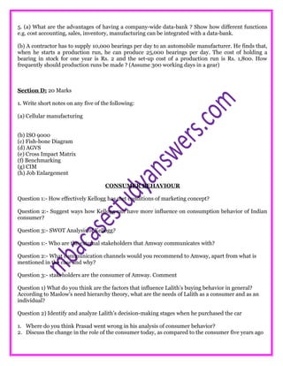 5. (a) What are the advantages of having a company-wide data-bank ? Show how different functions
e.g. cost accounting, sales, inventory, manufacturing can be integrated with a data-bank.
(b) A contractor has to supply 10,000 bearings per day to an automobile manufacturer. He finds that,
when he starts a production run, he can produce 25,000 bearings per day. The cost of holding a
bearing in stock for one year is Rs. 2 and the set-up cost of a production run is Rs. 1,800. How
frequently should production runs be made ? (Assume 300 working days in a gear)
Section D: 20 Marks
1. Write short notes on any five of the following:
(a) Cellular manufacturing
(b) ISO 9000
(c) Fish-bone Diagram
(d) AGVS
(e) Cross Impact Matrix
(f) Benchmarking
(g) CIM
(h) Job Enlargement
CONSUMER BEHAVIOUR
Question 1:- How effectively Kellogg has met conditions of marketing concept?
Question 2:- Suggest ways how Kellogg can have more influence on consumption behavior of Indian
consumer?
Question 3:- SWOT Analysis of Kellogg?
Question 1:- Who are the external stakeholders that Amway communicates with?
Question 2:- What communication channels would you recommend to Amway, apart from what is
mentioned in the case and why?
Question 3:- stakeholders are the consumer of Amway. Comment
Question 1) What do you think are the factors that influence Lalith’s buying behavior in general?
According to Maslow’s need hierarchy theory, what are the needs of Lalith as a consumer and as an
individual?
Question 2) Identify and analyze Lalith’s decision-making stages when he purchased the car
1. Where do you think Prasad went wrong in his analysis of consumer behavior?
2. Discuss the change in the role of the consumer today, as compared to the consumer five years ago
 