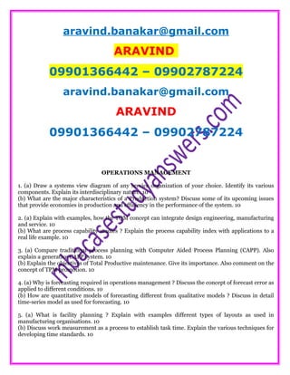 aravind.banakar@gmail.com
ARAVIND
09901366442 – 09902787224
aravind.banakar@gmail.com
ARAVIND
09901366442 – 09902787224
OPERATIONS MANAGEMENT
1. (a) Draw a systems view diagram of any service organization of your choice. Identify its various
components. Explain its interdisciplinary nature. 10
(b) What are the major characteristics of a Production system? Discuss some of its upcoming issues
that provide economies in production and efficiency in the performance of the system. 10
2. (a) Explain with examples, how the TQM concept can integrate design engineering, manufacturing
and service. 10
(b) What are process capability studies ? Explain the process capability index with applications to a
real life example. 10
3. (a) Compare traditional process planning with Computer Aided Process Planning (CAPP). Also
explain a generative CAPP system. 10
(b) Explain the objectives of Total Productive maintenance. Give its importance. Also comment on the
concept of TPM promotion. 10
4. (a) Why is forecasting required in operations management ? Discuss the concept of forecast error as
applied to different conditions. 10
(b) How are quantitative models of forecasting different from qualitative models ? Discuss in detail
time-series model as used for forecasting. 10
5. (a) What is facility planning ? Explain with examples different types of layouts as used in
manufacturing organisations. 10
(b) Discuss work measurement as a process to establish task time. Explain the various techniques for
developing time standards. 10
 