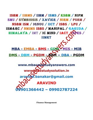 ISBM / IIBMS / IIBM / ISMS / KSBM / NIPM
SMU / SYMBIOSIS / XAVIER / NIRM / PSBM /
NSBM ISM / IGNOU / IICT / ISBS / LPU /
ISM&RC / NMIMS ISBS / MANIPAL / GARUDA /
HIMALAYA / IMT / IC MIND / IACT / UPES /
IIMRT
MBA - EMBA - BMS - GDM - MIS - MIB
DMS - DBM - PGDM - BBM – DBA - PGDM
www.mbacasestudyanswers.com
www.casestudysolution.in
aravind.banakar@gmail.com
ARAVIND
09901366442 – 09902787224
Finance Management
 