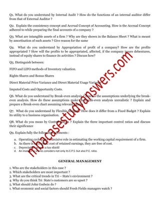 Q1. What do you understand by Internal Audit ? How do the functions of an internal auditor differ
from that of External Auditor ?
Q2. Explain the consistency concept and Accrual Concept of Accounting. How is the Accrual Concept
adhered to while preparing the final accounts of a company ?
Q3. What are intangible assets of a firm ? Why are they shown in the Balance Sheet ? What is meant
by amortisation of such assets ? Give reason for the same
Q4. What do you understand by Appropriation of profit of a company? How are the profits
appropriated ? How will the profits to be appropriated, affected, if the company issues debentures,
instead of equity shares to finance its activities ? Discuss how?
Q5. Distinguish between:
FIFO and LIFO methods of Inventory valuation.
Rights Shares and Bonus Shares
Direct Material Price Variance and Direct Material Usage Variance
Imputed Costs and Opportunity Costs.
Q6. What do you understand by Break-even analysis ? Discuss the assumptions underlying the break-
even analysis. How do these assumptions make the break-even analysis unrealistic ? Explain and
prepare a Break-even chart assuming relevant figures
Q7. What do you understand by Flexible Budget ? How does it differ from a Fixed Budget ? Explain
its utility to a business organisation.
Q8. What do you mean by Control Ratios ? Explain the three important control ratios and discuss
their significance
Q9. Explain fully the following statements :
a. Operating cycle plays a decisive role in estimating the working capital requirement of a firm.
b. As there is no explicit cost of retained earnings, they are free of cost.
c. Depreciation acts as a tax shield
d. An investor in shares considers not only its E.P.S. but also P.E. ratio.
GENERAL MANAGEMENT
1. Who are the stakeholders in this case ?
2. Which stakeholders are most important ?
3. What are the critical trends in Tri – State’s environment ?
4. Why do you think Tri State’s customers are so upset ?
5. What should John Godwin do ?
1. What economic and social factors should Fresh Fields managers watch ?
 