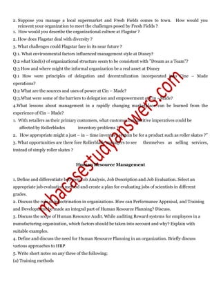 2. Suppose you manage a local supermarket and Fresh Fields comes to town. How would you
reinvent your organization to meet the challenges posed by Fresh Fields ?
1. How would you describe the organizational culture at Flagstar ?
2. How does Flagstar deal with diversity ?
3. What challenges could Flagstar face in its near future ?
Q.1. What environmental factors influenced management style at Disney?
Q.2 what kind(s) of organizational structure seem to be consistent with "Dream as a Team"?
Q.3 How and where might the informal organization be a real asset at Disney
Q.1 How were principles of delegation and decentralization incorporated into Cine – Made
operations?
Q.2 What are the sources and uses of power at Cin – Made?
Q.3.What were some of the barriers to delegation and empowerment at Cin –Made?
4.What lessons about management in a rapidly changing marketplace can be learned from the
experience of Cin – Made?
1. With retailers as their primary customers, what customer competitive imperatives could be
affected by Rollerblades inventory problems ?
2. How appropriate might a just – in – time inventory system be for a product such as roller skates ?”
3. What opportunities are there fore Rollerblade managers to see themselves as selling services,
instead of simply roller skates ?
Human Resource Management
1. Define and differentiate between Job Analysis, Job Description and Job Evaluation. Select an
appropriate job evaluation method and create a plan for evaluating jobs of scientists in different
grades.
2. Discuss the role of indoctrination in organizations. How can Performance Appraisal, and Training
and Development be made an integral part of Human Resource Planning? Discuss.
3. Discuss the scope of Human Resource Audit. While auditing Reward systems for employees in a
manufacturing organization, which factors should be taken into account and why? Explain with
suitable examples.
4. Define and discuss the need for Human Resource Planning in an organization. Briefly discuss
various approaches to HRP
5. Write short notes on any three of the following:
(a) Training methods
 