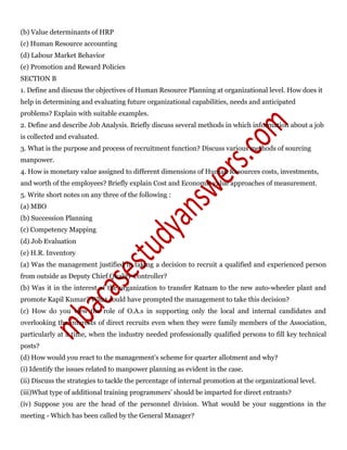 (b) Value determinants of HRP
(c) Human Resource accounting
(d) Labour Market Behavior
(e) Promotion and Reward Policies
SECTION B
1. Define and discuss the objectives of Human Resource Planning at organizational level. How does it
help in determining and evaluating future organizational capabilities, needs and anticipated
problems? Explain with suitable examples.
2. Define and describe Job Analysis. Briefly discuss several methods in which information about a job
is collected and evaluated.
3. What is the purpose and process of recruitment function? Discuss various methods of sourcing
manpower.
4. How is monetary value assigned to different dimensions of Human Resources costs, investments,
and worth of the employees? Briefly explain Cost and Economic value approaches of measurement.
5. Write short notes on any three of the following :
(a) MBO
(b) Succession Planning
(c) Competency Mapping
(d) Job Evaluation
(e) H.R. Inventory
(a) Was the management justified in taking a decision to recruit a qualified and experienced person
from outside as Deputy Chief Quality Controller?
(b) Was it in the interest of the organization to transfer Ratnam to the new auto-wheeler plant and
promote Kapil Kumar? What could have prompted the management to take this decision?
(c) How do you view the role of O.A.s in supporting only the local and internal candidates and
overlooking the interests of direct recruits even when they were family members of the Association,
particularly at a time, when the industry needed professionally qualified persons to fill key technical
posts?
(d) How would you react to the management's scheme for quarter allotment and why?
(i) Identify the issues related to manpower planning as evident in the case.
(ii) Discuss the strategies to tackle the percentage of internal promotion at the organizational level.
(iii)What type of additional training programmers’ should be imparted for direct entrants?
(iv) Suppose you are the head of the personnel division. What would be your suggestions in the
meeting - Which has been called by the General Manager?
 