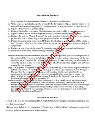 International Business
1. What are basic differences between domestic and international business?
2. While some see globalization as the avenue to the development of poor nations, others see it
intensifying misery and inequalities. Critically examine the above statement in today's context?
3. Explain - Localisation of global strategy
4. Explain - Technology contracting (licensing) as an alternative to FDI or ownership strategy.
5. Explain - Major factors contributing to the success of international strategic alliances.
6. Explain the role of “Power Distance" in understanding Hofsted's work on cross-cultural
prospective. How does this help in managing international environment?
7. Discuss the relationship between an MNE and its subsidiaries in the context of the "make or
buy" decision. What are the implications so far as the organization structure/design is
concerned?
8. Explain the role of bargaining power" in managing negotiations in international business.
9. Briefly discuss the direct and indirect impacts of FDI on LDCs
(a) Identify the sequence of events that has led to the current problem. (b) Analyse the problem in
the context of the process of globalization that has been increasingly witnesses over the past
decade or so. (c) Examine the "fairness" of establishing a 100% subsidiary by Schwitz GMBH
when the alliance is on. (d) What future course of action would you suggest to S&S? Give
reasons for your answer.
(b) 1. Is Sunlight on the right track in going global without trying to consolidate its position further
in the home market? 2. Can Sunlight realise its global vision with its current mix of strategies?
However fine the company's HR planning had been, had Shukla made a mistake by not
developing his strategies first? 3. Are there any gaps in Shukla's game plan to conquer the
globe? 4. What are the learnings that you can derive from the "Sunlight" case so far as the
internationalization of business is concerned?
(c) What are Electrlox's reasons for direct investment? 2. How has Electrolux's strategy changed
over time? How has this affected its direct investment activities? 3. Which of Electrolux's
foreign investments would be horizontal and which would be vertical? What are the advantages
of each? 4. What do you see as the main advantages and possible problems of expanding
internationally primarily through acquisitions as opposed to building one's own facilities? 5.
Should Electrolux take over Granges?
International Business
1.Which of the theories of international trade can help Indian services providers gain competitive edge
over their competitors?
2.Pick up some Indian services providers. With the help of Michael Porter’s diamond, analyze their
strengths and weaknesses as active players in BPO.
 