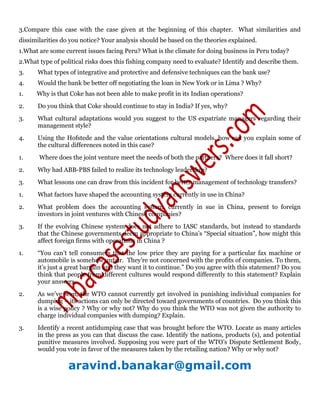 3.Compare this case with the case given at the beginning of this chapter. What similarities and
dissimilarities do you notice? Your analysis should be based on the theories explained.
1.What are some current issues facing Peru? What is the climate for doing business in Peru today?
2.What type of political risks does this fishing company need to evaluate? Identify and describe them.
3. What types of integrative and protective and defensive techniques can the bank use?
4. Would the bank be better off negotiating the loan in New York or in Lima ? Why?
1. Why is that Coke has not been able to make profit in its Indian operations?
2. Do you think that Coke should continue to stay in India? If yes, why?
3. What cultural adaptations would you suggest to the US expatriate managers regarding their
management style?
4. Using the Hofstede and the value orientations cultural models, how can you explain some of
the cultural differences noted in this case?
1. Where does the joint venture meet the needs of both the partners? Where does it fall short?
2. Why had ABB-PBS failed to realize its technology leadership?
3. What lessons one can draw from this incident for better management of technology transfers?
1. What factors have shaped the accounting system currently in use in China?
2. What problem does the accounting system, currently in sue in China, present to foreign
investors in joint ventures with Chinese companies?
3. If the evolving Chinese system does not adhere to IASC standards, but instead to standards
that the Chinese governments deem appropriate to China’s “Special situation”, how might this
affect foreign firms with operations in China ?
1. “You can’t tell consumers that the low price they are paying for a particular fax machine or
automobile is somehow unfair. They’re not concerned with the profits of companies. To them,
it’s just a great bargain and they want it to continue.” Do you agree with this statement? Do you
think that people from different cultures would respond differently to this statement? Explain
your answers.
2. As we’ve seen, the WTO cannot currently get involved in punishing individual companies for
dumping – its actions can only be directed toward governments of countries. Do you think this
is a wise policy ? Why or why not? Why do you think the WTO was not given the authority to
charge individual companies with dumping? Explain.
3. Identify a recent antidumping case that was brought before the WTO. Locate as many articles
in the press as you can that discuss the case. Identify the nations, products (s), and potential
punitive measures involved. Supposing you were part of the WTO’s Dispute Settlement Body,
would you vote in favor of the measures taken by the retailing nation? Why or why not?
aravind.banakar@gmail.com
 