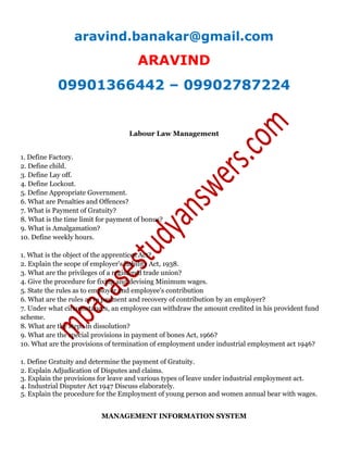 aravind.banakar@gmail.com
ARAVIND
09901366442 – 09902787224
Labour Law Management
1. Define Factory.
2. Define child.
3. Define Lay off.
4. Define Lockout.
5. Define Appropriate Government.
6. What are Penalties and Offences?
7. What is Payment of Gratuity?
8. What is the time limit for payment of bonus?
9. What is Amalgamation?
10. Define weekly hours.
1. What is the object of the apprentices Act?
2. Explain the scope of employer's liability Act, 1938.
3. What are the privileges of a registered trade union?
4. Give the procedure for fixing and devising Minimum wages.
5. State the rules as to employer and employee's contribution
6. What are the rules as to payment and recovery of contribution by an employer?
7. Under what circumstances, an employee can withdraw the amount credited in his provident fund
scheme.
8. What are the steps in dissolution?
9. What are the special provisions in payment of bones Act, 1966?
10. What are the provisions of termination of employment under industrial employment act 1946?
1. Define Gratuity and determine the payment of Gratuity.
2. Explain Adjudication of Disputes and claims.
3. Explain the provisions for leave and various types of leave under industrial employment act.
4. Industrial Disputer Act 1947 Discuss elaborately.
5. Explain the procedure for the Employment of young person and women annual bear with wages.
MANAGEMENT INFORMATION SYSTEM
 