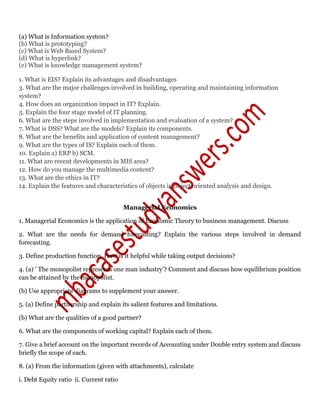 (a) What is Information system?
(b) What is prototyping?
(c) What is Web Based System?
(d) What is hyperlink?
(e) What is knowledge management system?
1. What is EIS? Explain its advantages and disadvantages
3. What are the major challenges involved in building, operating and maintaining information
system?
4. How does an organization impact in IT? Explain.
5. Explain the four stage model of IT planning.
6. What are the steps involved in implementation and evaluation of a system?
7. What is DSS? What are the models? Explain its components.
8. What are the benefits and application of content management?
9. What are the types of IS? Explain each of them.
10. Explain a) ERP b) SCM.
11. What are recent developments in MIS area?
12. How do you manage the multimedia content?
13. What are the ethics in IT?
14. Explain the features and characteristics of objects in object oriented analysis and design.
Managerial Economics
1. Managerial Economics is the application of Economic Theory to business management. Discuss
2. What are the needs for demand forecasting? Explain the various steps involved in demand
forecasting.
3. Define production function. How is it helpful while taking output decisions?
4. (a) ' The monopolist represents one man industry’? Comment and discuss how equilibrium position
can be attained by the monopolist.
(b) Use appropriate diagrams to supplement your answer.
5. (a) Define partnership and explain its salient features and limitations.
(b) What are the qualities of a good partner?
6. What are the components of working capital? Explain each of them.
7. Give a brief account on the important records of Accounting under Double entry system and discuss
briefly the scope of each.
8. (a) From the information (given with attachments), calculate
i. Debt Equity ratio ii. Current ratio
 