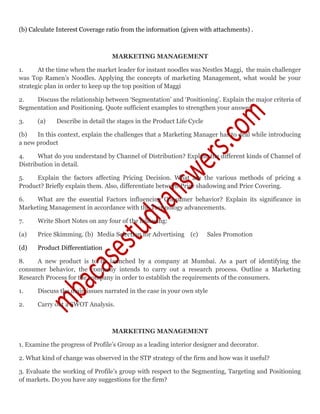 (b) Calculate Interest Coverage ratio from the information (given with attachments) .
MARKETING MANAGEMENT
1. At the time when the market leader for instant noodles was Nestles Maggi, the main challenger
was Top Ramen’s Noodles. Applying the concepts of marketing Management, what would be your
strategic plan in order to keep up the top position of Maggi
2. Discuss the relationship between ‘Segmentation’ and ‘Positioning’. Explain the major criteria of
Segmentation and Positioning. Quote sufficient examples to strengthen your answer.
3. (a) Describe in detail the stages in the Product Life Cycle
(b) In this context, explain the challenges that a Marketing Manager has to deal while introducing
a new product
4. What do you understand by Channel of Distribution? Explain the different kinds of Channel of
Distribution in detail.
5. Explain the factors affecting Pricing Decision. What are the various methods of pricing a
Product? Briefly explain them. Also, differentiate between Price shadowing and Price Covering.
6. What are the essential Factors influencing Consumer behavior? Explain its significance in
Marketing Management in accordance with the Technology advancements.
7. Write Short Notes on any four of the following:
(a) Price Skimming. (b) Media Selection for Advertising (c) Sales Promotion
(d) Product Differentiation
8. A new product is to be launched by a company at Mumbai. As a part of identifying the
consumer behavior, the company intends to carry out a research process. Outline a Marketing
Research Process for the company in order to establish the requirements of the consumers.
1. Discuss the main issues narrated in the case in your own style
2. Carry out a SWOT Analysis.
MARKETING MANAGEMENT
1. Examine the progress of Profile’s Group as a leading interior designer and decorator.
2. What kind of change was observed in the STP strategy of the firm and how was it useful?
3. Evaluate the working of Profile’s group with respect to the Segmenting, Targeting and Positioning
of markets. Do you have any suggestions for the firm?
 