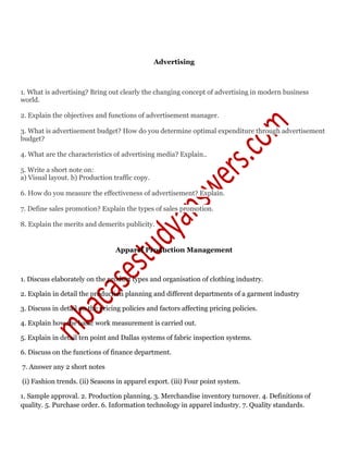 Advertising
1. What is advertising? Bring out clearly the changing concept of advertising in modern business
world.
2. Explain the objectives and functions of advertisement manager.
3. What is advertisement budget? How do you determine optimal expenditure through advertisement
budget?
4. What are the characteristics of advertising media? Explain..
5. Write a short note on:
a) Visual layout. b) Production traffic copy.
6. How do you measure the effectiveness of advertisement? Explain.
7. Define sales promotion? Explain the types of sales promotion.
8. Explain the merits and demerits publicity.
Apparel Production Management
1. Discuss elaborately on the product types and organisation of clothing industry.
2. Explain in detail the production planning and different departments of a garment industry
3. Discuss in detail on the pricing policies and factors affecting pricing policies.
4. Explain how the basic work measurement is carried out.
5. Explain in detail ten point and Dallas systems of fabric inspection systems.
6. Discuss on the functions of finance department.
7. Answer any 2 short notes
(i) Fashion trends. (ii) Seasons in apparel export. (iii) Four point system.
1. Sample approval. 2. Production planning. 3. Merchandise inventory turnover. 4. Definitions of
quality. 5. Purchase order. 6. Information technology in apparel industry. 7. Quality standards.
 