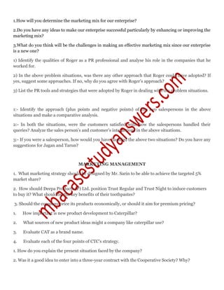 1.How will you determine the marketing mix for our enterprise?
2.Do you have any ideas to make our enterprise successful particularly by enhancing or improving the
marketing mix?
3.What do you think will be the challenges in making an effective marketing mix since our enterprise
is a new one?
1) Identify the qualities of Roger as a PR professional and analyse his role in the companies that he
worked for.
2) In the above problem situations, was there any other approach that Roger could have adopted? If
yes, suggest some approaches. If no, why do you agree with Roger’s approach?
3) List the PR tools and strategies that were adopted by Roger in dealing with the problem situations.
1:- Identify the approach (plus points and negative points) of the two salespersons in the above
situations and make a comparative analysis.
2:- In both the situations, were the customers satisfied with how the salespersons handled their
queries? Analyze the sales person’s and customer’s interactions in the above situations.
3:- If you were a salesperson, how would you have handled the above two situations? Do you have any
suggestions for Jagan and Tarun?
MARKETING MANAGEMENT
1. What marketing strategy should be designed by Mr. Sarin to be able to achieve the targeted 5%
market share?
2. How should Deepa Products (P) Ltd. position Trust Regular and Trust Night to induce customers
to buy it? What should be the key benefits of their toothpastes?
3. Should the company price its products economically, or should it aim for premium pricing?
1. How important is new product development to Caterpillar?
2. What sources of new product ideas might a company like caterpillar use?
3. Evaluate CAT as a brand name.
4. Evaluate each of the four points of CTC's strategy.
1. How do you explain the present situation faced by the company?
2. Was it a good idea to enter into a three-year contract with the Cooperative Society? Why?
 