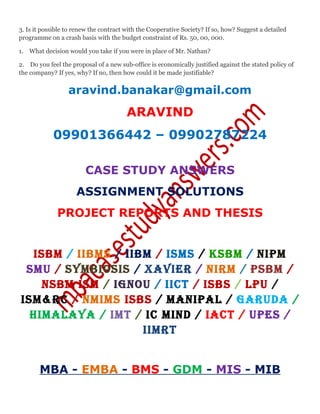 3. Is it possible to renew the contract with the Cooperative Society? If so, how? Suggest a detailed
programme on a crash basis with the budget constraint of Rs. 50, 00, 000.
1. What decision would you take if you were in place of Mr. Nathan?
2. Do you feel the proposal of a new sub-office is economically justified against the stated policy of
the company? If yes, why? If no, then how could it be made justifiable?
aravind.banakar@gmail.com
ARAVIND
09901366442 – 09902787224
CASE STUDY ANSWERS
ASSIGNMENT SOLUTIONS
PROJECT REPORTS AND THESIS
ISBM / IIBMS / IIBM / ISMS / KSBM / NIPM
SMU / SYMBIOSIS / XAVIER / NIRM / PSBM /
NSBM ISM / IGNOU / IICT / ISBS / LPU /
ISM&RC / NMIMS ISBS / MANIPAL / GARUDA /
HIMALAYA / IMT / IC MIND / IACT / UPES /
IIMRT
MBA - EMBA - BMS - GDM - MIS - MIB
 