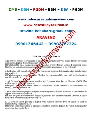DMS - DBM - PGDM - BBM – DBA - PGDM
www.mbacasestudyanswers.com
www.casestudysolution.in
aravind.banakar@gmail.com
ARAVIND
09901366442 – 09902787224
OPERATIONS MANAGEMENT
1. (a) Draw a systems view diagram of any service organization of your choice. Identify its various
components. Explain its interdisciplinary nature. 10
(b) What are the major characteristics of a Production system? Discuss some of its upcoming issues
that provide economies in production and efficiency in the performance of the system. 10
2. (a) Explain with examples, how the TQM concept can integrate design engineering, manufacturing
and service. 10
(b) What are process capability studies ? Explain the process capability index with applications to a
real life example. 10
3. (a) Compare traditional process planning with Computer Aided Process Planning (CAPP). Also
explain a generative CAPP system. 10
(b) Explain the objectives of Total Productive maintenance. Give its importance. Also comment on the
concept of TPM promotion. 10
4. (a) Why is forecasting required in operations management ? Discuss the concept of forecast error as
applied to different conditions. 10
(b) How are quantitative models of forecasting different from qualitative models ? Discuss in detail
time-series model as used for forecasting. 10
5. (a) What is facility planning ? Explain with examples different types of layouts as used in
manufacturing organisations. 10
(b) Discuss work measurement as a process to establish task time. Explain the various techniques for
developing time standards. 10
 