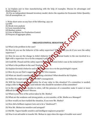 6. (a) Explain just in time manufacturing with the help of examples. Discuss its advantages and
disadvantages. 10
(b) For an independent demand inventory model, derive the equation for Economic Order Quantity.
List all assumptions. 10
7. Write short notes on any four of the following: 4x5=20
(a) OPT
(b) Break even analysis
(c) Lean manufacturing
(d) Kanban system
(e) Line of Balance for Production Control
(f) Purpose of aggregate plans.
ORGANIZATIONAL BEHAVIOR
(a) What is the problem in the case?
(b) How do you see the behavior of the safety supervisor? What would you do if you were the safety
supervisor ?
(c) How do you see the change in John's behavior from an informal leader to the one involved in a
fight with a supervisor vis-a-vis the company's policy?
(d) Could Mr. Prasad and the safety supervisor have prevented John's case at the initial level?
(a) What is the problem in the case? Explain.
(b) Explain Govinda's behavior and work experience vis-a-vis the psychologist's report.
(c) How do you see Nair's suggestion to Amrit? Give reasons.
(d) What are Amrit's considerations in taking a decision? What should he do? Explain.
(a) Define the major problem of EMCORP's management.
(b) Will the formation of a committee be of any value in this situation? If a committee is needed,
assign a title to the committee and indicate who should be members of the committee?
(c) In the event that Roy decides to retire, will the presence of a committee make it easier or more
difficult for Roy's successor? Discuss.
(a) What is your view of the action taken by Mr. Muthu?
(b) What are the weakness and strong points, as you consider, of Mr. Muthu as a Manager?
(c) How would you have tackled the situation, if you were Mr. Muthu?
(a) How did a brilliant engineer turn out to be a “deadwood”?
(b) Was Mr. Mohan too sensitive and arrogant?
(c) Did Mr. Tagore handle sensitive and intelligent engineers properly?
(d) Was it not advisable to transfer Mr. Mohan in 1992 when the signs of trouble were seen?
 