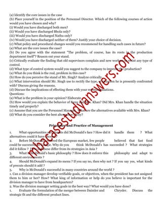 (a) Identify the core issues in the case
(b) Place yourself in the position of the Personnel Director. Which of the following courses of action
would you have chosen and why?
(i) Would you have discharged both men?
(ii) Would you have discharged Bhola only?
(iii) Would you have discharged Nathu only?
(iv) Would you have discharged neither of them? Justify your choice of decision.
(c) What policy and procedural changes would you recommend for handling such cases in future?
(a) What are the core issues the case?
(b) Do you agree with the statement "The problem, of course, has its roots in the production
department itself”? Reason out your stand.
(c) Critically evaluate the finding that old supervisors complain and new workers to resist any type of
control.
(d) What type of control system would you suggest to the company to improve the production?
(a) What do you think is the real, problem in this case?
(b) How do you perceive the stand of Mr. Singh? Analyze critically.
(c) What intervention should Mr. Singh use to rectify the type, of situation he is presently confronted
with? Discuss giving the reasons.
(d) Discuss the implications of effecting them with your recommendations.
Questions:
(a) What is the problem in your opinion? Elaborate.
(b) How would you explain the behavior of Renu and Mrs. Khan? Did Mrs. Khan handle the situation
timely and properly?
(c) Assume that you are the Personnel Manager. What are the alternatives available with Mrs. Khan?
(d) What do you consider the best alternative? Why?
Principles and Practice of Management
1. What opportunities and threats did McDonald’s face ? How did it handle them ? What
alternatives could it have chosen ?
2. Before McDonald’s entered the European market, few people believed that fast food
could be successful in Europe. Why do you think McDonald’s has succeeded ? What strategies
did it follow ? How did these differ from its strategies in Asia ?
3. What is McDonald’s basic philosophy ? How does it enforce this philosophy and adapt to
different environments ?
4. Should McDonald’s expand its menu ? If you say no, then why not ? If you say yes, what kinds
of precuts should it add ?
5. Why is McDonald’s successful in many countries around the world ?
1. Can a division manager develop verifiable goals, or objectives, when the president has not assigned
them to him or her? How? What king of information or help do you believe is important for the
division manager to have from headquarters?
2. Was the division manager setting goals in the best way? What would you have done?
1. Evaluate the formulation of the merger between Daimler and Chrysler. Discuss the
strategic fit and the different product lines.
 