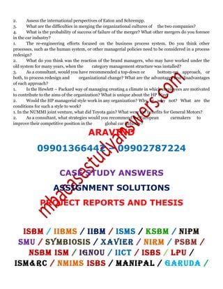 2. Assess the international perspectives of Eaton and Schrempp.
3. What are the difficulties in merging the organizational cultures of the two companies?
4. What is the probability of success of failure of the merger? What other mergers do you foresee
in the car industry?
1. The re-engineering efforts focused on the business process system. Do you think other
processes, such as the human system, or other managerial policies need to be considered in a process
redesign?
2. What do you think was the reaction of the brand managers, who may have worked under the
old system for many years, when the category management structure was installed?
3. As a consultant, would you have recommended a top-down or bottom-up approach, or
both, to process redesign and organizational change? What are the advantages and disadvantages
of each approach?
1. Is the Hewlett – Packard way of managing creating a climate in which employees are motivated
to contribute to the aims of the organization? What is unique about the HP Way?
2. Would the HP managerial style work in any organization? Why, or why not? What are the
conditions for such a style to work?
1. In the NUMMI joint venture, what did Toyota gain? What were the benefits for General Motors?
2. As a consultant, what strategies would you recommend for European carmakers to
improve their competitive position in the global car industry?
ARAVIND
09901366442 – 09902787224
CASE STUDY ANSWERS
ASSIGNMENT SOLUTIONS
PROJECT REPORTS AND THESIS
ISBM / IIBMS / IIBM / ISMS / KSBM / NIPM
SMU / SYMBIOSIS / XAVIER / NIRM / PSBM /
NSBM ISM / IGNOU / IICT / ISBS / LPU /
ISM&RC / NMIMS ISBS / MANIPAL / GARUDA /
 