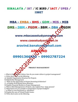 HIMALAYA / IMT / IC MIND / IACT / UPES /
IIMRT
MBA - EMBA - BMS - GDM - MIS - MIB
DMS - DBM - PGDM - BBM – DBA - PGDM
www.mbacasestudyanswers.com
www.casestudysolution.in
aravind.banakar@gmail.com
ARAVIND
09901366442 – 09902787224
PROJECT MANAGEMENT
1. What is Organization Culture, how do you create culture in project management?
2. Write short notes on the following
a) Suitable Organization Structure for Projects
b) Stakeholder Management
3. What are the approaches in Project Screening & Selection?
4. a) Explain Work Break Down Structure.
b) Explain Financial Module in Project Management.
5. What is Risk Management in Projects, also explain Four -stage process?
6. What factors do you consider in preparation of project budgets?
7 a) What is cross functional co- operation?
b) Explain the uses of Virtual Project teams.
8. Write short notes on the following
 