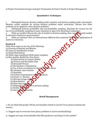 a) Project Termination & types of project Termination b) Future Trends in Project Management
Quantitative Techniques
1. Distinguish between decision making under certainty and decision making under uncertainty.
Mention certain methods for solving decision problems under uncertainty. Discuss how these
methods can be applied to solve decision problems.
2. Distinguish between probability and non-probability sampling. Elucidate the reasons for the
use of non-probability sampling in many situations in spite of its theoretical weaknesses.
3. What are models? Discuss the role of models in decision-making. How can you classify models
on the basis of behavior characteristics?
4. What are matrices? How are determinants different from matrices? Discuss few applications of
matrices in business.
Section B
Write short notes on any ten of the following:
(a) Concept of Maxima and Minima
(b) Types of classification of data
(c) Pascal Distribution
(d) Multi-stage sampling & Multi-phase sampling
(e) Box-Jenkins Models for Time Series
(f) Determinant of a Square Matrix
(g) Primary and Secondary Data
(h) Bernoulli Process
(i) The Student's t Distribution
(j) Use of Auto-correlations in identifying Time Series
(K) Absolute value function
(l) Quantiles
(m) Criteria of pessimism in decision theory
(n) Cluster vs. Stratum
(o) Moving average models
(p) Step function
(q) More than type ogive
(r) Subjectivist's criterion in decision making
(s) Double sampling
(t) Auto regressive models
Retail Management
1. Do you think that people will buy merchandise related to movies? It yes please mentions the
reasons.
2:- Suggest ways to overcome from piracy problems in movie merchandising?
3:- Suggest new type of merchandise that film producers can bring it to the market?
 