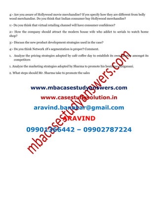 4:- Are you aware of Hollywood movie merchandise? If yes specify how they are different from bolly
wood merchandise. Do you think that Indian consumer buy Hollywood merchandise?
1:- Do you think that virtual retailing channel will have consumer confidence?
2:- How the company should attract the modern house wife who addict to serials to watch home
shop?
3:- Discuss the new product development strategies used in the case?
4:- Do you think Network 18’s segmentation is proper? Comment.
1. Analyze the pricing strategies adopted by café coffee day to establish its own identity amongst its
competitors
1. Analyze the marketing strategies adopted by Sharma to promote his boutique-Mriganani.
2. What steps should Mr. Sharma take to promote the sales
www.mbacasestudyanswers.com
www.casestudysolution.in
aravind.banakar@gmail.com
ARAVIND
09901366442 – 09902787224
 