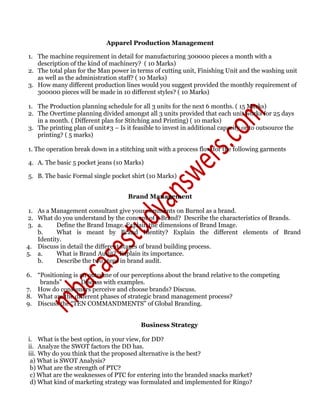 Apparel Production Management
1. The machine requirement in detail for manufacturing 300000 pieces a month with a
description of the kind of machinery? ( 10 Marks)
2. The total plan for the Man power in terms of cutting unit, Finishing Unit and the washing unit
as well as the administration staff? ( 10 Marks)
3. How many different production lines would you suggest provided the monthly requirement of
300000 pieces will be made in 10 different styles? ( 10 Marks)
1. The Production planning schedule for all 3 units for the next 6 months. ( 15 Marks)
2. The Overtime planning divided amongst all 3 units provided that each unit works for 25 days
in a month. ( Different plan for Stitching and Printing) ( 10 marks)
3. The printing plan of unit#3 – Is it feasible to invest in additional capacity or to outsource the
printing? ( 5 marks)
1. The operation break down in a stitching unit with a process flow for the following garments
4. A. The basic 5 pocket jeans (10 Marks)
5. B. The basic Formal single pocket shirt (10 Marks)
Brand Management
1. As a Management consultant give your comments on Burnol as a brand.
2. What do you understand by the concept of a Brand? Describe the characteristics of Brands.
3. a. Define the Brand Image. Explain the dimensions of Brand Image.
b. What is meant by Brand Identity? Explain the different elements of Brand
Identity.
4. Discuss in detail the different stages of brand building process.
5. a. What is Brand Audit? Explain its importance.
b. Describe the two steps in brand audit.
6. “Positioning is an outcome of our perceptions about the brand relative to the competing
brands” – Discuss with examples.
7. How do consumers perceive and choose brands? Discuss.
8. What are the different phases of strategic brand management process?
9. Discuss the “TEN COMMANDMENTS” of Global Branding.
Business Strategy
i. What is the best option, in your view, for DD?
ii. Analyze the SWOT factors the DD has.
iii. Why do you think that the proposed alternative is the best?
a) What is SWOT Analysis?
b) What are the strength of PTC?
c) What are the weaknesses of PTC for entering into the branded snacks market?
d) What kind of marketing strategy was formulated and implemented for Ringo?
 