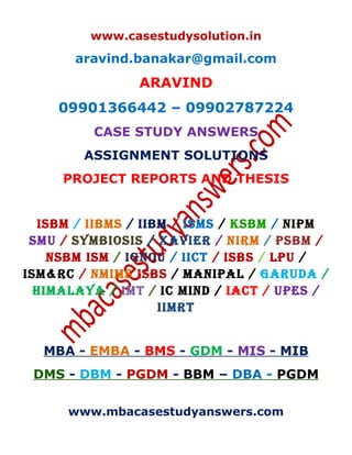 www.casestudysolution.in
aravind.banakar@gmail.com
ARAVIND
09901366442 – 09902787224
CASE STUDY ANSWERS
ASSIGNMENT SOLUTIONS
PROJECT REPORTS AND THESIS
ISBM / IIBMS / IIBM / ISMS / KSBM / NIPM
SMU / SYMBIOSIS / XAVIER / NIRM / PSBM /
NSBM ISM / IGNOU / IICT / ISBS / LPU /
ISM&RC / NMIMS ISBS / MANIPAL / GARUDA /
HIMALAYA / IMT / IC MIND / IACT / UPES /
IIMRT
MBA - EMBA - BMS - GDM - MIS - MIB
DMS - DBM - PGDM - BBM – DBA - PGDM
www.mbacasestudyanswers.com
 