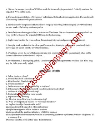 1. Discuss the various provisions WTO has made for the developing countries? Critically evaluate the
impact of WTO on the India.
2. Discuss the present status of technology in India and Indian business organization. Discuss the role
of technology in the development of India.
3. Briefly describe the process of formation of company according to the company law? Describe the
various modes of winding up of companies.
4. Describe the various approaches to international business. Discuss the reasons why organizations
cross borders. Discuss the impact of MNCs on the host country.
5. Explore and explain the cross-culture dimension of international personnel management.
6. Compile stock market data for a few specific countries. Attempt a comparative trend analysis to
throw light on nation-specific investment climate.
7. Would you accept the view that economic and non-economic variables interact each other on the
domain of business environment? Explain.
8. In what sense, is ‘India going global’? Develop some counter argument to conclude that it is a long
way for India to go really global
BUSINESS ETHICS
1. Define business ethics?
2. What is kick-back in business?
3. What is unfair discrimination?
4. What is acid rain?
5. Define the term social responsibility in business?
6. Difference between transactional & transformational leadership?
7. Business & ethics are contradictory?
8. Explain the term 'stealing trade secrets
9. Explain whistle blowing
10. Mention 3 unethical practices in marketing?
11. What are the primary reasons for resources depletion?
12. Explain the objectives of social audit?
13.discuss the role & import of ethics in business
14.explain the types of ethical issues in business
15.discuss about the qualities & features of CEO in business
16.analyses the various causes of pollution in developing countries explain the principle obligations of
a business firm
17.discuss in detail about unfair trade discrimination?
 