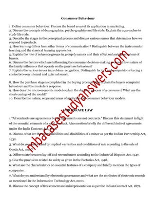 Consumer Behaviour
1. Define consumer behaviour. Discuss the broad areas of its application in marketing.
2. Discuss the concepts of demographics, psycho graphics and life style. Explain the approaches to
study life style.
3. Describe the stages in the perceptual process and discuss various senses that determines how we
respond to products.
4. How learning differs from other forms of communication? Distinguish between the instrumental
learning and the classical learning approaches.
5. Explain the role of reference groups in group dynamics and their effect on buying behaviour of
buyers.
6. Discuss the factors which are influencing the consumer decision-making process. How nature of
the family influences that operate on the purchase behaviour?
7. Explain the various issues in problem recognition. Distinguish factors and compulsions forcing a
choice between internal and external search.
8. How the purchase stage is completed in the buying process? Also explain the buyers complaint
behaviour and the marketers response.
9. How does the micro-economic model explain the decision process of a consumer? What are the
shortcomings of the model?
10. Describe the nature, scope and areas of application of consumer behaviour models.
CORPORATE LAW
1."All contracts are agreements but all agreements are not contracts." Discuss this statement in light
of the essential elements of a valid contract. Also mention briefly the different kinds of agreements
under the India Contract Act, 1872.
2. Discuss, what are the rights, liabilities and disabilities of a minor as per the Indian Partnership Act,
1932.
3. What do you understand by implied warranties and conditions of sale according to the sale of
Goods Act, 1930?
4. Differentiate between lay-off and retrenchment according to the Industrial Disputes Act, 1947.
5. Give the provisions related to safety as given in the Factories Act, 1948.
6. What are the characteristics or essential features of a company and briefly mention the types of
companies.
7. What do you understand by electronic governance and what are the attributes of electronic records
as mentioned in the Information Technology Act, 2000.
8. Discuss the concept of free consent and misrepresentation as per the Indian Contract Act, 1872.
 