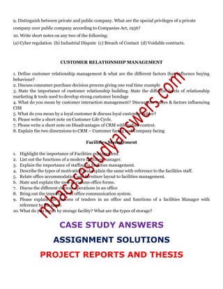 9. Distinguish between private and public company. What are the special privileges of a private
company over public company according to Companies Act, 1956?
10. Write short notes on any two of the following:
(a) Cyber regulation (b) Industrial Dispute (c) Breach of Contact (d) Voidable contracts.
CUSTOMER RELATIONSHIP MANAGEMENT
1. Define customer relationship management & what are the different factors that influence buying
behaviour?
2. Discuss consumer purchase decision process giving one real time example
3. State the importance of customer relationship building. State the different levels of relationship
marketing & tools used to develop strong customer bondage
4. What do you mean by customer interaction management? Discuss the routes & factors influencing
CIM
5. What do you mean by a loyal customer & discuss loyal customer ladder?
6. Please write a short note on Customer Life Cycle.
7. Please write a short note on Disadvantages of CRM with Indian context.
8. Explain the two dimensions to CRM – Customer facing and Company facing
Facilities Management
1. Highlight the importance of Facilities management.
2. List out the functions of a modern facilities manager.
3. Explain the importance of staffing in facilities management.
4. Describe the types of motivation and explain the same with reference to the facilities staff.
5. Relate office accommodation and furniture layout to facilities management.
6. State and explain the uses of various office forms.
7. Discus the different clerical operations in an office
8. Bring out the importance of office communication system.
9. Please explain the process of tenders in an office and functions of a facilities Manager with
reference to the same.
10. What do you mean by storage facility? What are the types of storage?
CASE STUDY ANSWERS
ASSIGNMENT SOLUTIONS
PROJECT REPORTS AND THESIS
 