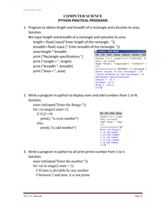 [Document title]
Prof. K. Adisesha Page 1
COMPUTER SCIENCE
PYTHON PRACTICAL PROGRAMS
1. Program to obtain length and breadth of a rectangle and calculate its area.
Solution.
#to input length and breadth of a rectangle and calculate its area
length = float( input("Enter length of the rectangle : "))
breadth= float( input (" Enter breadth of the rectangle: "))
area=length * breadth
print ("Rectangle specifications ")
print ("Length = ", length)
print ("breadth ", breadth)
print ("Area = ", area)
2. Write a program in python to display even and odd numbers from 1 to N.
Solution.
num=int(input("Enter the Range:"))
for i in range(1,num+1):
if i%2==0:
print(i, "is even number")
else:
print(i,"is odd number")
3. Write a program in python to all print prime number from 1 to n.
Solution.
num=int(input("Enter the number:"))
for val in range(1,num + 1):
# If num is divisible by any number
# between 2 and num, it is not prime
 