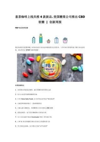 喜茶咖啡上线共推 4 款新品，美国糖果公司推出 CBD
软糖 | 创新周报
FBIF 食品饮料创新
我们每周将为您整理献上本周内食品行业动态和最值得关注的资讯。工作忙碌又想要快速了解行业动态的
您，请记得关注【FBIF 创新周报】！
本周创新看点
1、喜茶推出四款新品咖啡，融入黑糖珍珠等茶饮元素
2、农夫山泉进军植物基酸奶市场
3、日本 Yokoo Daily Foods 公司为“秃头党”设计“果冻饭团”
4、百威用啤酒废料做了一款咸味爆米花
5、大麻元素火爆欧美，美国糖果公司首次推出 CBD 软糖
6、素食也疯狂，麦当劳在挪威推出全素麦乐鸡
7、可口可乐高端气泡水 Smartwater 带来三种全新口味
8、口碑 X 快乐柠檬联合推出首家无人智慧奶茶门店
9、李子园也玩创新，近日推出中端产品“臭臭奶”
 