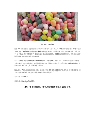 ͼƬԴFood Dive
 CBD гţԽԽĹ˾봫ͳʳ֮УCBD гֵ 2022 ﵽ
220 ԪJelly Belly ˾Ĵʼ Klein ۳Ʒ֮һֱ뷽跨عǹҵԵɺ
£ Klein ӲˤһӶ Klein ĴԶ CBD õǹУΪΪ
ʳܹвʹ˻ʹ
գKlein ¹˾ Spectrum Confections Ƴȫµ CBD ЩһϵУ
ֱ 38 ֳζ38 ζ 7 ǿζÿ 10mg  CBD
²ƳĲãǾͱһա
Klein ˵Դũҵ̨ԽԽ߶Ժ CBD ĲȤԸⳢԣ
ÿСʱܹӵ 150 ͨѯ CBD ĵ绰
ԴFood Dive
ԭӣhttp://t.cn/ExdRDYA
06ʳҲŲƳȫּ
 