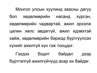Монгол улсын хуулинд заасны дагуу
бол хөдөлмөрийн насанд хүрсэн,
хөдөлмөрийн чадвартай, ажил эрхэлж
цалин хөлс авдаггүй, ажил идэвхтэй
хайж, хөдөлмөрийн биржэд бүртгүүлсэн
хүнийг ажилгүй хүн гэж тооцдог.
Гэхдээ бодит байдал дээр
бүртгэлгүй ажилгүйчүүд асар их байдаг.
 