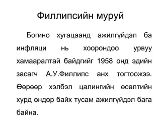 Филлипсийн муруй
Богино хугацаанд ажилгүйдэл ба
инфляци нь хоорондоо урвуу
хамааралтай байдгийг 1958 онд эдийн
засагч А.У.Филлипс анх тогтоожээ.
Өөрөөр хэлбэл цалингийн өсөлтийн
хурд өндөр байх тусам ажилгүйдэл бага
байна.
 