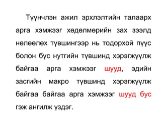 Түүнчлэн ажил эрхлэлтийн талаарх
арга хэмжээг хөдөлмөрийн зах зээлд
нөлөөлөх түвшингээр нь тодорхой пүүс
болон бүс нутгийн түвшинд хэрэгжүүлж
байгаа арга хэмжээг шууд, эдийн
засгийн макро түвшинд хэрэгжүүлж
байгаа байгаа арга хэмжээг шууд бус
гэж ангилж үздэг.
 