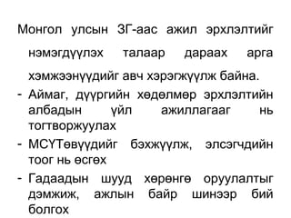 Монгол улсын ЗГ-аас ажил эрхлэлтийг
нэмэгдүүлэх талаар дараах арга
хэмжээнүүдийг авч хэрэгжүүлж байна.
- Аймаг, дүүргийн хөдөлмөр эрхлэлтийн
албадын үйл ажиллагааг нь
тогтворжуулах
- МСҮТөвүүдийг бэхжүүлж, элсэгчдийн
тоог нь өсгөх
- Гадаадын шууд хөрөнгө оруулалтыг
дэмжиж, ажлын байр шинээр бий
болгох
 